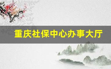 重庆社保中心办事大厅_重庆社保客服热线24小时 我来答